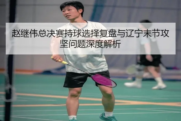 赵继伟总决赛持球选择复盘与辽宁末节攻坚问题深度解析