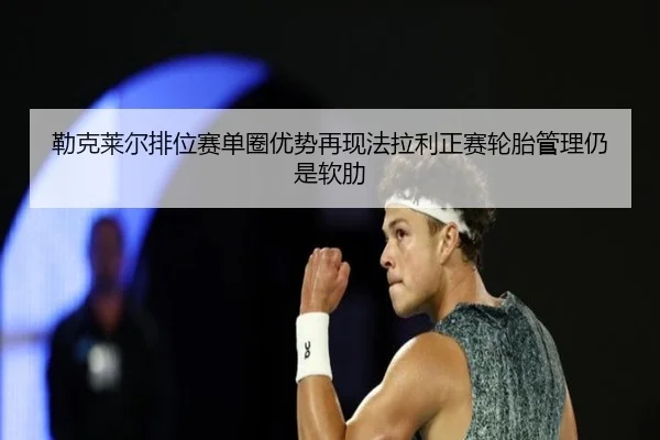 勒克莱尔排位赛单圈优势再现法拉利正赛轮胎管理仍是软肋