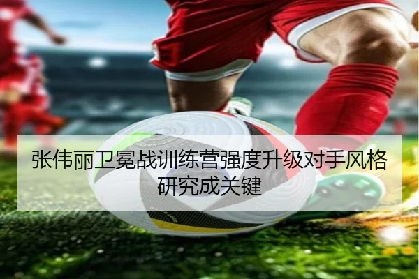 张伟丽卫冕战训练营强度升级对手风格研究成关键